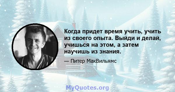 Когда придет время учить, учить из своего опыта. Выйди и делай, учишься на этом, а затем научишь из знания.