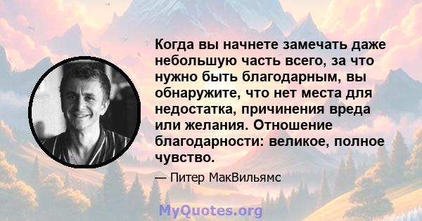 Когда вы начнете замечать даже небольшую часть всего, за что нужно быть благодарным, вы обнаружите, что нет места для недостатка, причинения вреда или желания. Отношение благодарности: великое, полное чувство.