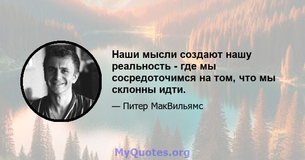 Наши мысли создают нашу реальность - где мы сосредоточимся на том, что мы склонны идти.