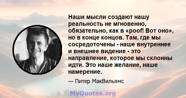 Наши мысли создают нашу реальность не мгновенно, обязательно, как в «poof! Вот оно», но в конце концов. Там, где мы сосредоточены - наше внутреннее и внешнее видение - это направление, которое мы склонны идти. Это наше