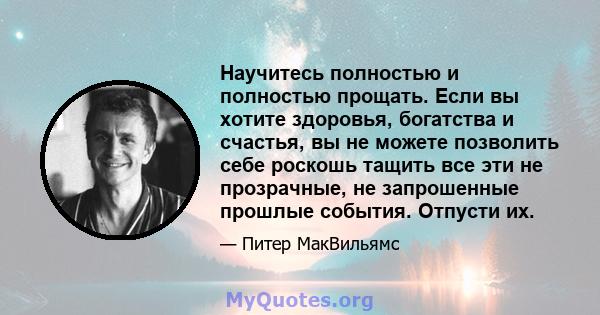 Научитесь полностью и полностью прощать. Если вы хотите здоровья, богатства и счастья, вы не можете позволить себе роскошь тащить все эти не прозрачные, не запрошенные прошлые события. Отпусти их.