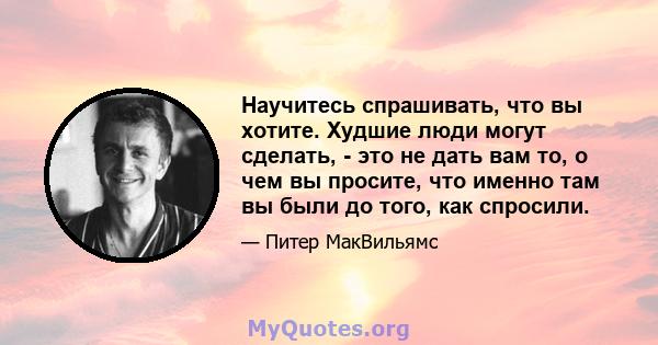 Научитесь спрашивать, что вы хотите. Худшие люди могут сделать, - это не дать вам то, о чем вы просите, что именно там вы были до того, как спросили.