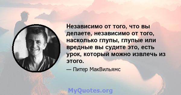 Независимо от того, что вы делаете, независимо от того, насколько глупы, глупые или вредные вы судите это, есть урок, который можно извлечь из этого.