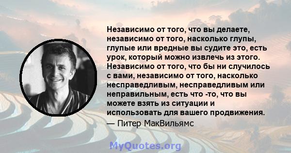 Независимо от того, что вы делаете, независимо от того, насколько глупы, глупые или вредные вы судите это, есть урок, который можно извлечь из этого. Независимо от того, что бы ни случилось с вами, независимо от того,