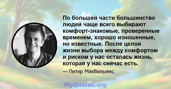 По большей части большинство людей чаще всего выбирают комфорт-знакомые, проверенные временем, хорошо изношенные, но известные. После целой жизни выбора между комфортом и риском у нас осталась жизнь, которая у нас