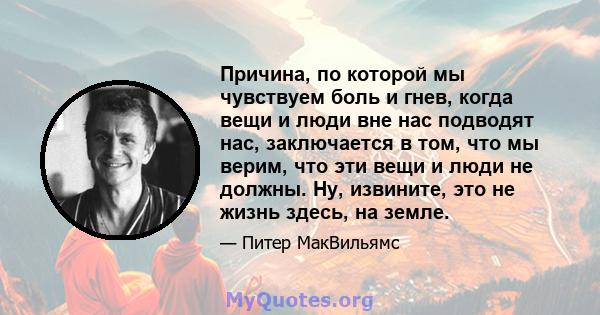 Причина, по которой мы чувствуем боль и гнев, когда вещи и люди вне нас подводят нас, заключается в том, что мы верим, что эти вещи и люди не должны. Ну, извините, это не жизнь здесь, на земле.