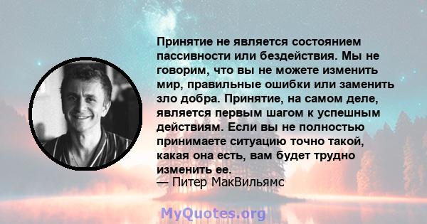 Принятие не является состоянием пассивности или бездействия. Мы не говорим, что вы не можете изменить мир, правильные ошибки или заменить зло добра. Принятие, на самом деле, является первым шагом к успешным действиям.