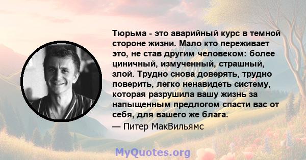 Тюрьма - это аварийный курс в темной стороне жизни. Мало кто переживает это, не став другим человеком: более циничный, измученный, страшный, злой. Трудно снова доверять, трудно поверить, легко ненавидеть систему,