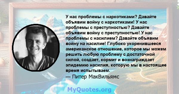 У нас проблемы с наркотиками? Давайте объявим войну с наркотиками! У нас проблемы с преступностью? Давайте объявим войну с преступностью! У нас проблемы с насилием? Давайте объявим войну на насилие! Глубоко