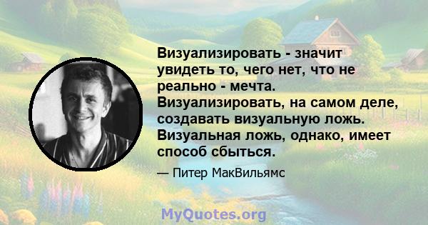 Визуализировать - значит увидеть то, чего нет, что не реально - мечта. Визуализировать, на самом деле, создавать визуальную ложь. Визуальная ложь, однако, имеет способ сбыться.