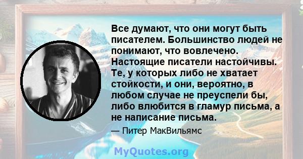 Все думают, что они могут быть писателем. Большинство людей не понимают, что вовлечено. Настоящие писатели настойчивы. Те, у которых либо не хватает стойкости, и они, вероятно, в любом случае не преуспели бы, либо