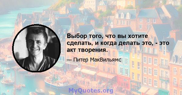 Выбор того, что вы хотите сделать, и когда делать это, - это акт творения.