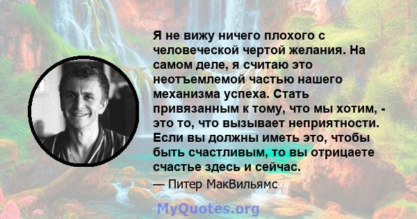 Я не вижу ничего плохого с человеческой чертой желания. На самом деле, я считаю это неотъемлемой частью нашего механизма успеха. Стать привязанным к тому, что мы хотим, - это то, что вызывает неприятности. Если вы