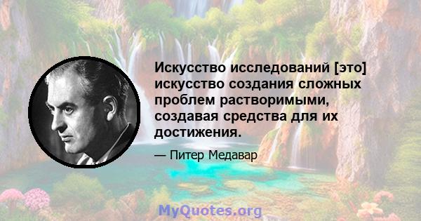 Искусство исследований [это] искусство создания сложных проблем растворимыми, создавая средства для их достижения.