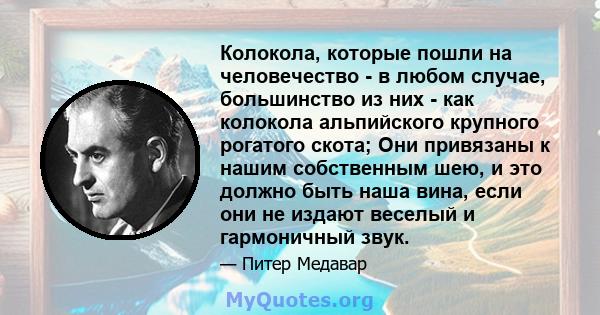 Колокола, которые пошли на человечество - в любом случае, большинство из них - как колокола альпийского крупного рогатого скота; Они привязаны к нашим собственным шею, и это должно быть наша вина, если они не издают