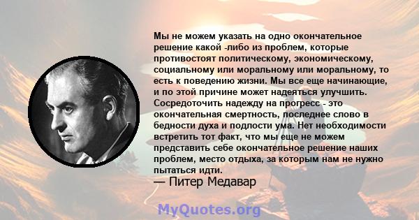 Мы не можем указать на одно окончательное решение какой -либо из проблем, которые противостоят политическому, экономическому, социальному или моральному или моральному, то есть к поведению жизни. Мы все еще начинающие,