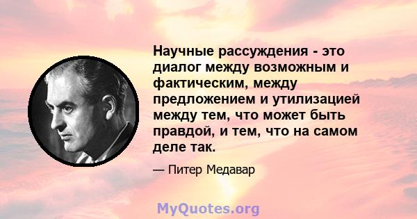 Научные рассуждения - это диалог между возможным и фактическим, между предложением и утилизацией между тем, что может быть правдой, и тем, что на самом деле так.