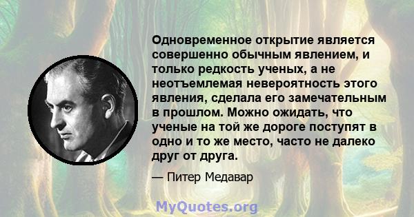 Одновременное открытие является совершенно обычным явлением, и только редкость ученых, а не неотъемлемая невероятность этого явления, сделала его замечательным в прошлом. Можно ожидать, что ученые на той же дороге