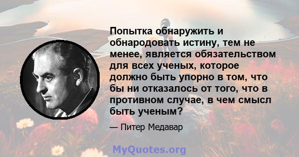 Попытка обнаружить и обнародовать истину, тем не менее, является обязательством для всех ученых, которое должно быть упорно в том, что бы ни отказалось от того, что в противном случае, в чем смысл быть ученым?