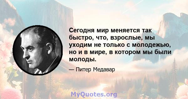 Сегодня мир меняется так быстро, что, взрослые, мы уходим не только с молодежью, но и в мире, в котором мы были молоды.