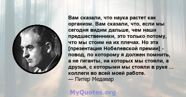 Вам сказали, что наука растет как организм. Вам сказали, что, если мы сегодня видим дальше, чем наши предшественники, это только потому, что мы стоим на их плечах. Но эта [презентация Нобелевской премии] - повод, по