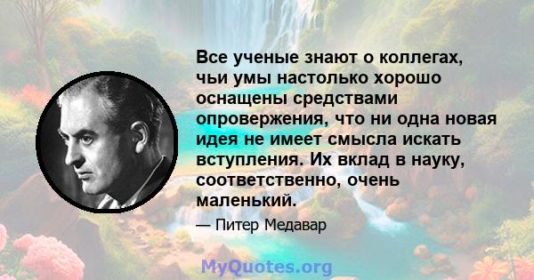 Все ученые знают о коллегах, чьи умы настолько хорошо оснащены средствами опровержения, что ни одна новая идея не имеет смысла искать вступления. Их вклад в науку, соответственно, очень маленький.