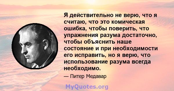 Я действительно не верю, что я считаю, что это комическая ошибка, чтобы поверить, что упражнения разума достаточно, чтобы объяснить наше состояние и при необходимости его исправить, но я верю, что использование разума