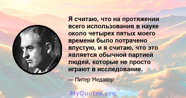 Я считаю, что на протяжении всего использования в науке около четырех пятых моего времени было потрачено впустую, и я считаю, что это является обычной партией людей, которые не просто играют в исследование.