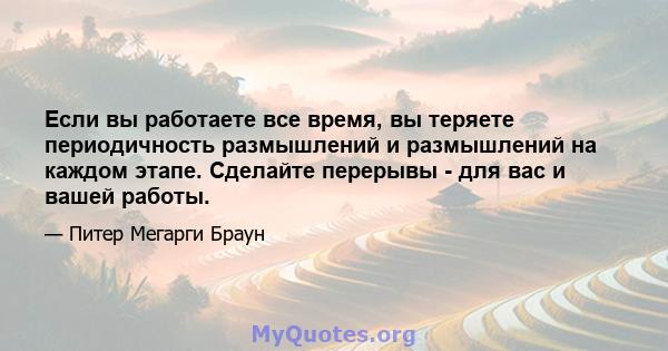 Если вы работаете все время, вы теряете периодичность размышлений и размышлений на каждом этапе. Сделайте перерывы - для вас и вашей работы.