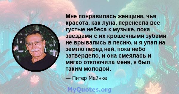 Мне понравилась женщина, чья красота, как луна, перенесла все густые небеса к музыке, пока звездами с их крошечными зубами не врывались в песню, и я упал на землю перед ней, пока небо затвердело, и она смеялась и мягко