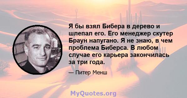 Я бы взял Бибера в дерево и шлепал его. Его менеджер скутер Браун напугано. Я не знаю, в чем проблема Биберса. В любом случае его карьера закончилась за три года.