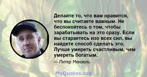 Делайте то, что вам нравится, что вы считаете важным. Не беспокойтесь о том, чтобы зарабатывать на это сразу. Если вы стараетесь изо всех сил, вы найдете способ сделать это. Лучше умереть счастливым, чем умереть богатым.