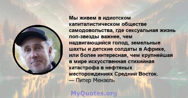 Мы живем в идиотском капиталистическом обществе самодовольства, где сексуальная жизнь поп-звезды важнее, чем надвигающийся голод, земельные шахты и детские солдаты в Африке, или более интересная, чем крупнейшая в мире