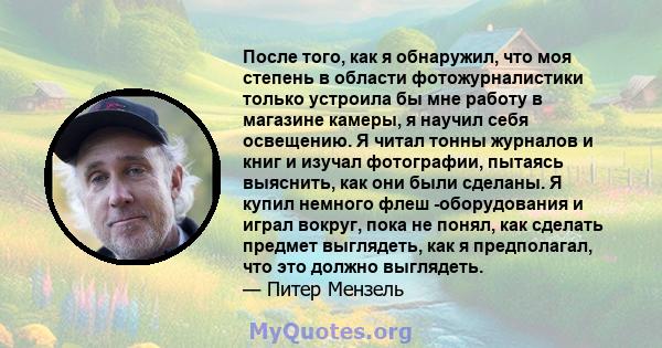 После того, как я обнаружил, что моя степень в области фотожурналистики только устроила бы мне работу в магазине камеры, я научил себя освещению. Я читал тонны журналов и книг и изучал фотографии, пытаясь выяснить, как