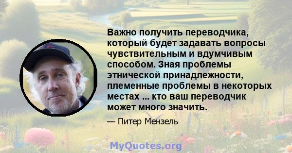 Важно получить переводчика, который будет задавать вопросы чувствительным и вдумчивым способом. Зная проблемы этнической принадлежности, племенные проблемы в некоторых местах ... кто ваш переводчик может много значить.