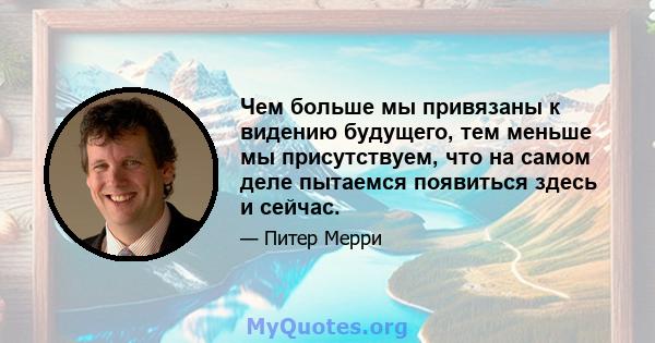 Чем больше мы привязаны к видению будущего, тем меньше мы присутствуем, что на самом деле пытаемся появиться здесь и сейчас.