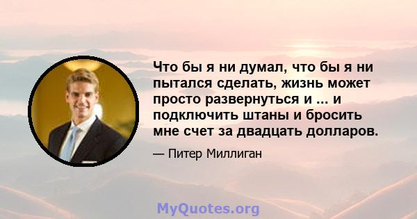 Что бы я ни думал, что бы я ни пытался сделать, жизнь может просто развернуться и ... и подключить штаны и бросить мне счет за двадцать долларов.