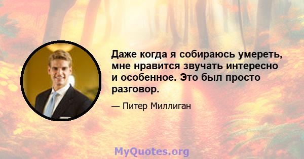 Даже когда я собираюсь умереть, мне нравится звучать интересно и особенное. Это был просто разговор.