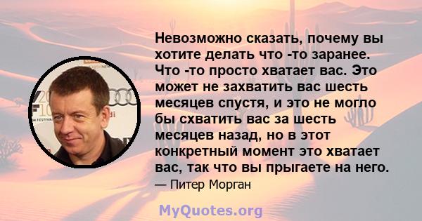 Невозможно сказать, почему вы хотите делать что -то заранее. Что -то просто хватает вас. Это может не захватить вас шесть месяцев спустя, и это не могло бы схватить вас за шесть месяцев назад, но в этот конкретный