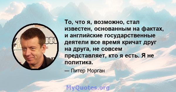 То, что я, возможно, стал известен, основанным на фактах, и английские государственные деятели все время кричат ​​друг на друга, не совсем представляет, кто я есть. Я не политика.