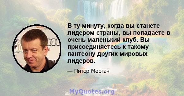 В ту минуту, когда вы станете лидером страны, вы попадаете в очень маленький клуб. Вы присоединяетесь к такому пантеону других мировых лидеров.