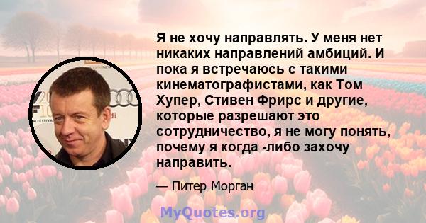 Я не хочу направлять. У меня нет никаких направлений амбиций. И пока я встречаюсь с такими кинематографистами, как Том Хупер, Стивен Фрирс и другие, которые разрешают это сотрудничество, я не могу понять, почему я когда 