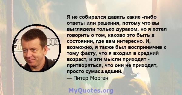 Я не собирался давать какие -либо ответы или решения, потому что вы выглядели только дураком, но я хотел говорить о том, каково это быть в состоянии, где вам интересно. И, возможно, я также был восприимчив к тому факту, 