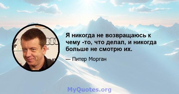 Я никогда не возвращаюсь к чему -то, что делал, и никогда больше не смотрю их.