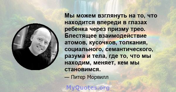 Мы можем взглянуть на то, что находится впереди в глазах ребенка через призму трео. Блестящее взаимодействие атомов, кусочков, толкания, социального, семантического, разума и тела, где то, что мы находим, меняет, кем мы 