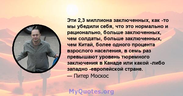 Эти 2,3 миллиона заключенных, как -то мы убедили себя, что это нормально и рационально, больше заключенных, чем солдаты, больше заключенных, чем Китай, более одного процента взрослого населения, в семь раз превышают