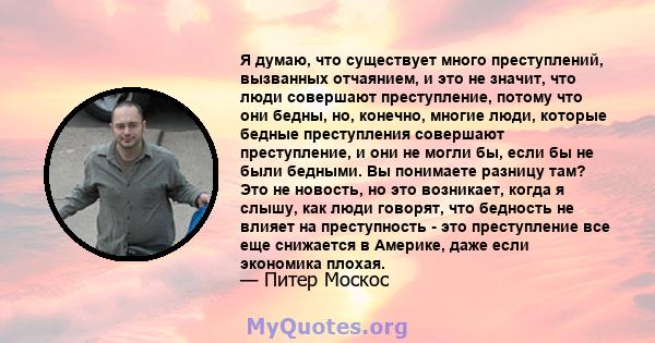 Я думаю, что существует много преступлений, вызванных отчаянием, и это не значит, что люди совершают преступление, потому что они бедны, но, конечно, многие люди, которые бедные преступления совершают преступление, и