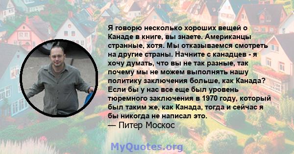 Я говорю несколько хороших вещей о Канаде в книге, вы знаете. Американцы странные, хотя. Мы отказываемся смотреть на другие страны. Начните с канадцев - я хочу думать, что вы не так разные, так почему мы не можем