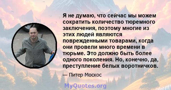 Я не думаю, что сейчас мы можем сократить количество тюремного заключения, поэтому многие из этих людей являются поврежденными товарами, когда они провели много времени в тюрьме. Это должно быть более одного поколения.