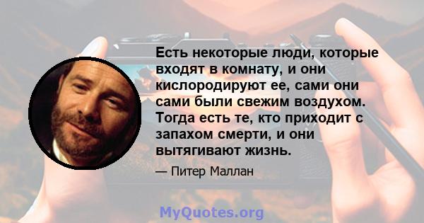 Есть некоторые люди, которые входят в комнату, и они кислородируют ее, сами они сами были свежим воздухом. Тогда есть те, кто приходит с запахом смерти, и они вытягивают жизнь.